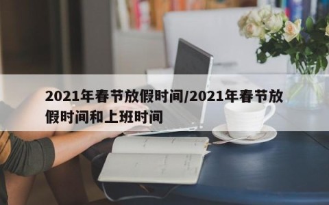 2021年春节放假时间/2021年春节放假时间和上班时间