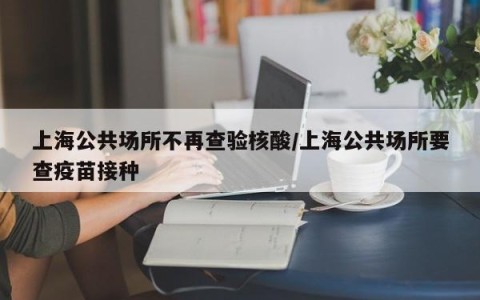 上海公共场所不再查验核酸/上海公共场所要查疫苗接种