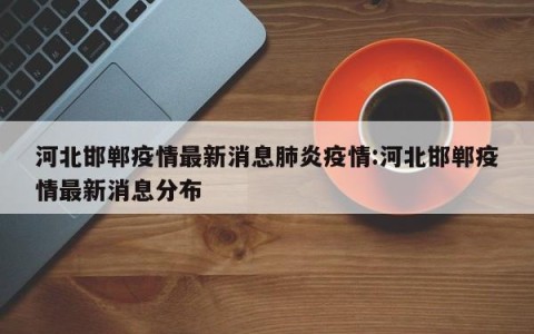 河北邯郸疫情最新消息肺炎疫情:河北邯郸疫情最新消息分布