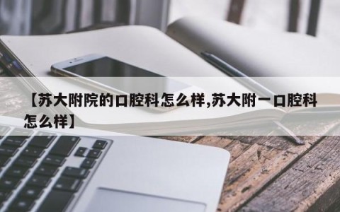 【苏大附院的口腔科怎么样,苏大附一口腔科怎么样】