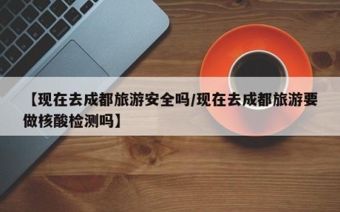 【现在去成都旅游安全吗/现在去成都旅游要做核酸检测吗】