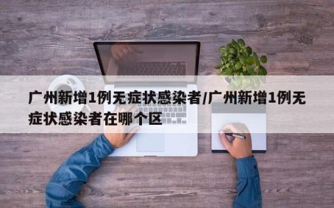广州新增1例无症状感染者/广州新增1例无症状感染者在哪个区