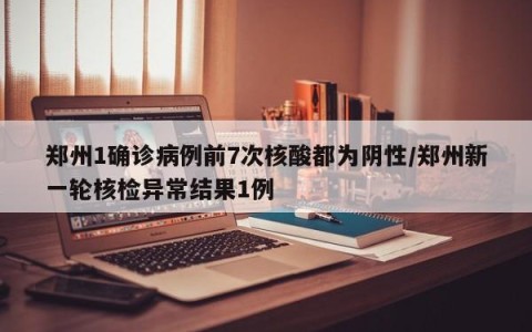 郑州1确诊病例前7次核酸都为阴性/郑州新一轮核检异常结果1例