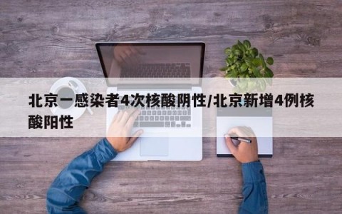 北京一感染者4次核酸阴性/北京新增4例核酸阳性