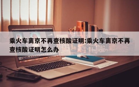 乘火车离京不再查核酸证明:乘火车离京不再查核酸证明怎么办
