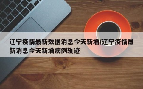 辽宁疫情最新数据消息今天新增/辽宁疫情最新消息今天新增病例轨迹