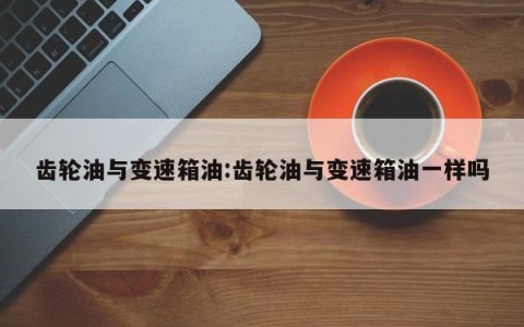 齿轮油与变速箱油:齿轮油与变速箱油一样吗