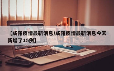 【咸阳疫情最新消息/咸阳疫情最新消息今天新增了15例】