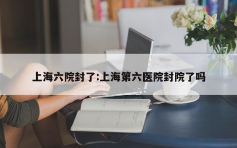 上海六院封了:上海第六医院封院了吗