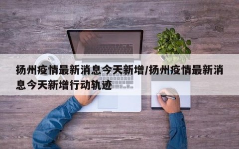 扬州疫情最新消息今天新增/扬州疫情最新消息今天新增行动轨迹