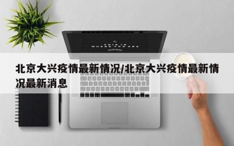 北京大兴疫情最新情况/北京大兴疫情最新情况最新消息