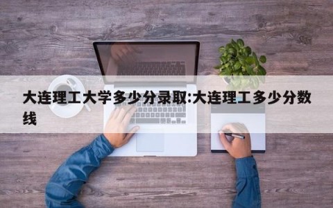 大连理工大学多少分录取:大连理工多少分数线