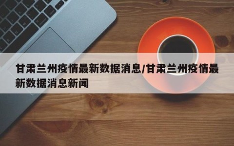 甘肃兰州疫情最新数据消息/甘肃兰州疫情最新数据消息新闻