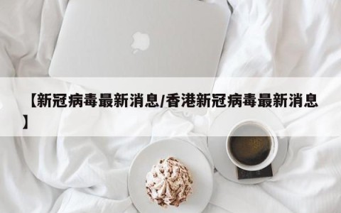 【新冠病毒最新消息/香港新冠病毒最新消息】