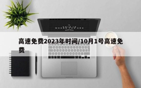 高速免费2023年时间/10月1号高速免费