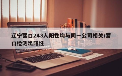 辽宁营口243人阳性均与同一公司相关/营口检测出阳性