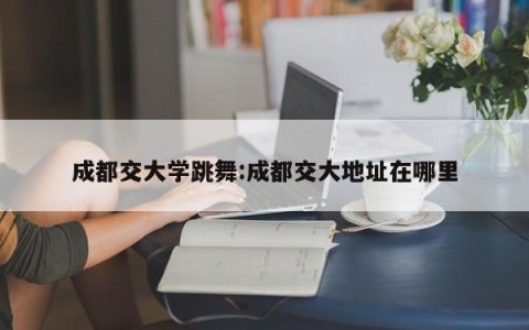 成都交大学跳舞:成都交大地址在哪里