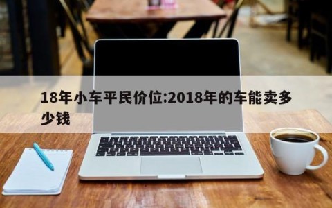 18年小车平民价位:2018年的车能卖多少钱