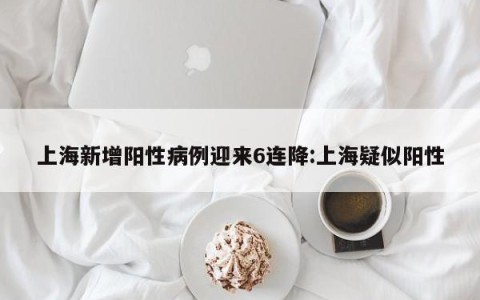 上海新增阳性病例迎来6连降:上海疑似阳性