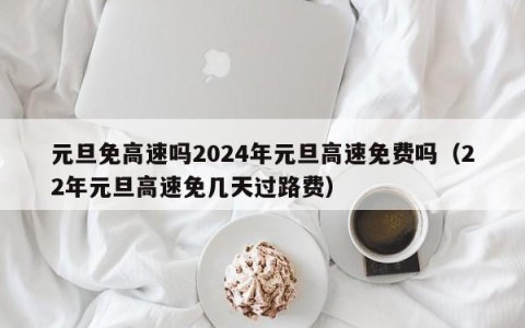 元旦免高速吗2024年元旦高速免费吗（22年元旦高速免几天过路费）