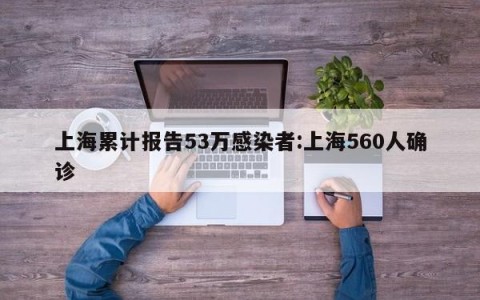 上海累计报告53万感染者:上海560人确诊