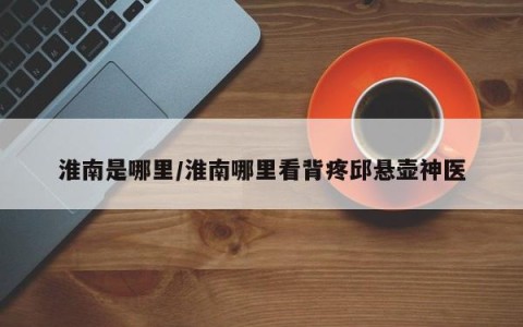 淮南是哪里/淮南哪里看背疼邱悬壶神医