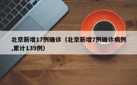 北京新增17例确诊（北京新增7例确诊病例,累计139例）