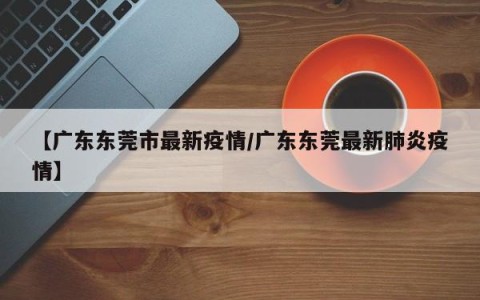 【广东东莞市最新疫情/广东东莞最新肺炎疫情】