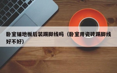 卧室铺地板后装踢脚线吗（卧室用瓷砖踢脚线好不好）