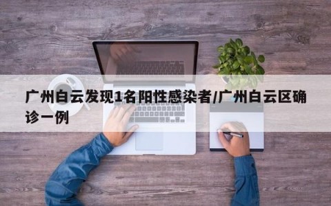 广州白云发现1名阳性感染者/广州白云区确诊一例