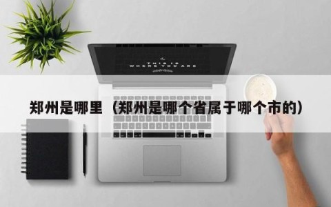 郑州是哪里（郑州是哪个省属于哪个市的）