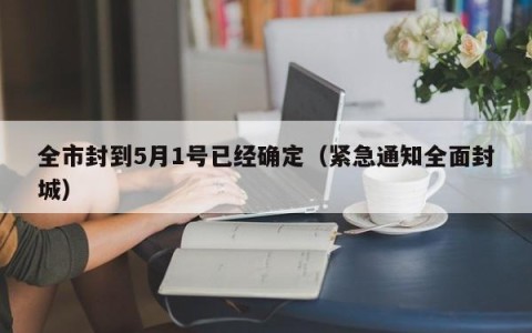 全市封到5月1号已经确定（紧急通知全面封城）
