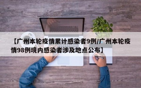 【广州本轮疫情累计感染者9例/广州本轮疫情98例境内感染者涉及地点公布】
