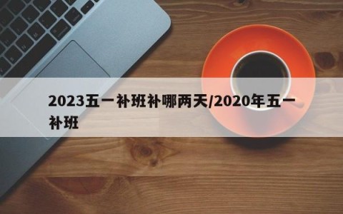 2023五一补班补哪两天/2020年五一补班
