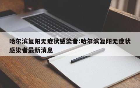 哈尔滨复阳无症状感染者:哈尔滨复阳无症状感染者最新消息