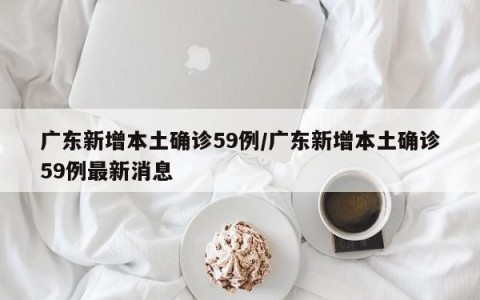 广东新增本土确诊59例/广东新增本土确诊59例最新消息