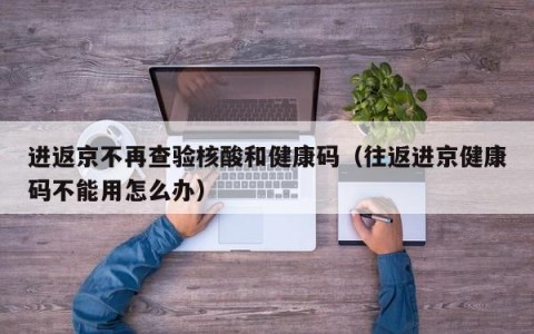 进返京不再查验核酸和健康码（往返进京健康码不能用怎么办）