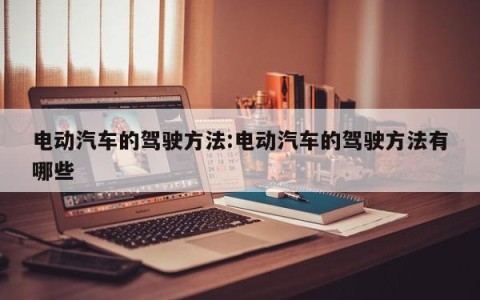 电动汽车的驾驶方法:电动汽车的驾驶方法有哪些
